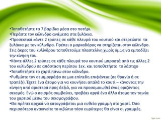 •Τοποθετήστε τα 7 βαρίδια μέσα στο ποτήρι.
•Περάστε τον κύλινδρο ανάμεσα στα ξυλάκια.
•Προσεκτικά κάντε 2 τρύπες σε κάθε πλευρά του κουτιού και στερεώστε τα
ξυλάκια με τον κύλινδρο. Πρέπει ο μαρκαδόρος να στηρίζεται στον κύλινδρο.
Στις άκρες του κυλίνδρου τοποθετούμε πλαστελίνη χωρίς όμως να εμποδίζει
την κίνηση του.
•Κάντε άλλες 2 τρύπες σε κάθε πλευρά του κουτιού μπροστά από τις άλλες 2
του κυλίνδρου σε απόσταση περίπου 1εκ. και τοποθετήστε το λάστιχο
•Τοποθετήστε το χαρτί πάνω στον κύλινδρο.
•Ρυθμίστε τον σεισμογράφο σε μια επίπεδη επιφάνεια (σε θρανίο ή σε
τραπέζι). Έχετε ένα άτομο για να κουνήσει απαλά το κουτί – κάνοντας την
κίνηση από αριστερά προς δεξιά, για να προσομοιωθεί ένας οριζόντιος
σεισμός. Ενώ ο σεισμός συμβαίνει, τραβάει αργά ένα άλλο άτομο την ταινία
του χαρτιού μέσω του σεισμογράφου.
•Θα πρέπει αρχικά να καταγράφεται μια ευθεία γραμμή στο χαρτί. Όσο
περισσότερο ανακινείτε το κιβώτιο τόσο ευρύτερες θα είναι οι γραμμές.
 