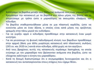 - Κολλήσαμε τα βαρίδια μεταξύ τους βάζοντας ανάμεσά τους έναν μαρκαδόρο.
- Κρεμάσαμε την κατασκευή με τα βαρίδια στο πάνω μέρος της βάσης και τη
στερεώσαμε με τρόπο ώστε ο μαρκαδόρος να ακουμπάει ελαφρώς τον
κύλινδρο.
- Τα βαρίδια σταθεροποιήθηκαν μέσα σε μια πλαστική κορδέλα, ώστε να
κινούνται μόνο σε έναν άξονα, ο οποίος είναι κατά μήκος της οριζόντιας
γραμμής στην πάνω μεριά του κυλίνδρου.
- Για να γυρίζει αργά ο κύλινδρος προσθέσαμε στην κατασκευή έναν μικρό
κινητήρα.
- Για να μειώσουμε τη φυσική παλινδρομική κίνηση των βαριδίων προσθέσαμε
στην αρχική βάση μια άλλη μικρότερη κατασκευή από πλαστικούς σωλήνες
(2Χ5 εκ. και 2Χ20 εκ.) κοντά στον κύλινδρο, αλλά χωρίς να τον αγγίζουν.
- Από τους βραχίονες αυτής της κατασκευής περάσαμε λαστιχάκια, τα οποία
ενώσαμε με τον μαρκαδόρο που βρίσκονταν ανάμεσα στα βαρίδια, ώστε να
ελέγχεται καλύτερα η κίνηση του μαρκαδόρου.
- Κατά τη δοκιμή διαπιστώσαμε ότι ο σεισμογράφος λειτουργούσε και ότι η
κατασκευή του ανταποκρίνονταν στους στόχους που είχαμε θέσει.
 
