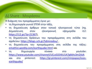 Η διάχυση του προγράμματος έγινε με:
• τη δημιουργία γωνιά STEM στην τάξη,
• τη δημοσίευση άρθρων στον τοπικό ηλεκτρονικό τύπο (πχ.
Δημοσίευση στον ηλεκτρονική εφημερίδα i12:
https://i12.gr/?p=21367),
• τη δημοσίευση δράσεων του προγράμματος στη σελίδα του
σχολείου: https://blogs.sch.gr/5dimrodou/ ,
• τη δημοσίευση του προγράμματος στη σελίδα της τάξης:
emathisi.weebly.com/earthquake.html και
• τη δημιουργία πίνακα στο youtube:
https://www.youtube.com/channel/UCczGS34iU1A7gkkhs3m2AJA
και στο pinterest: https://gr.pinterest.com/irinipapaz/osos-
earthquake/
Δ) Share - Μοιράσου
 