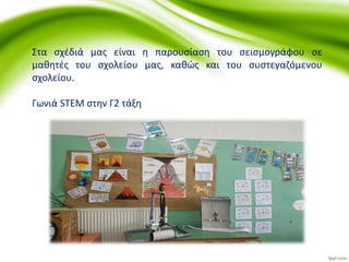 Στα σχέδιά μας είναι η παρουσίαση του σεισμογράφου σε
μαθητές του σχολείου μας, καθώς και του συστεγαζόμενου
σχολείου.
Γωνιά STEM στην Γ2 τάξη
 