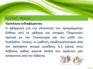 Α) Feel - Νιώσε
Πρόκληση ενδιαφέροντος
Η αφόρμηση για την υλοποίηση του προγράμματος
δόθηκε από το μάθημα της Ιστορίας Γ’Δημοτικού
σχετικά με την Τιτανομαχία και τον μύθο του
Εγκέλαδου. Επίσης, οι μαθητές προβληματίστηκαν από
τον πρόσφατο σεισμό μεγέθους 6,1 ρίχτερ στην
Αλβανία, καθώς αρκετά παιδιά του σχολείου μας
κατάγονται από την Αλβανία.
 