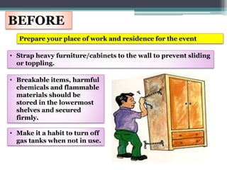 BEFORE
Prepare your place of work and residence for the event
• Strap heavy furniture/cabinets to the wall to prevent sliding
or toppling.
• Breakable items, harmful
chemicals and flammable
materials should be
stored in the lowermost
shelves and secured
firmly.
• Make it a habit to turn off
gas tanks when not in use.
 