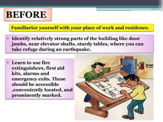 BEFORE
Familiarize yourself with your place of work and residence.
• Identify relatively strong parts of the building like door
jambs, near elevator shafts, sturdy tables, where you can
take refuge during an earthquake.
• Learn to use fire
extinguishers, first aid
kits, alarms and
emergency exits. These
should be accessible
,conveniently located, and
prominently marked.
 
