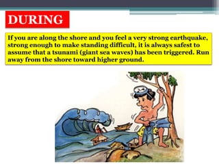 DURING
If you are along the shore and you feel a very strong earthquake,
strong enough to make standing difficult, it is always safest to
assume that a tsunami (giant sea waves) has been triggered. Run
away from the shore toward higher ground.
 
