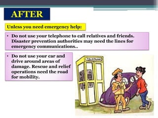 AFTER
Unless you need emergency help:
• Do not use your telephone to call relatives and friends.
Disaster prevention authorities may need the lines for
emergency communications..
• Do not use your car and
drive around areas of
damage. Rescue and relief
operations need the road
for mobility.
 