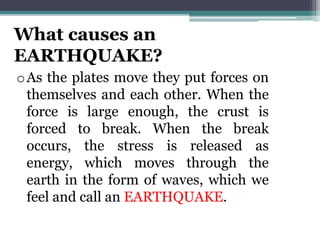 What causes an
EARTHQUAKE?
oAs the plates move they put forces on
themselves and each other. When the
force is large enough, the crust is
forced to break. When the break
occurs, the stress is released as
energy, which moves through the
earth in the form of waves, which we
feel and call an EARTHQUAKE.
 