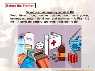 Develop an emergency survival Kit Food items (rice, noodles, canned food, milk power, beverages, water) Solid fuel and matches  –  A First Aid Kit  –  A portable battery-operated transistor radio. Before the Tremor   http://disaster-risk-management.blogspot.com  
