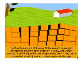 Earthquakes are one of the most frightening and destructive phenomena of nature, strike suddenly, violently, and without warning . If an earthquake occurs in a populated area, it may cause many deaths and injuries and extensive property damage 