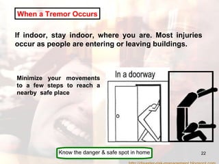 When a Tremor Occurs If indoor, stay indoor, where you are. Most injuries occur as people are entering or leaving buildings. Minimize your movements to a few steps to reach a nearby  safe place Know the danger & safe spot in home http://disaster-risk-management.blogspot.com  