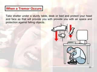 When a Tremor Occurs Take shelter under a sturdy table, desk or bed and protect your head and face as that will provide you with provide you with air space and protection against falling objects. 