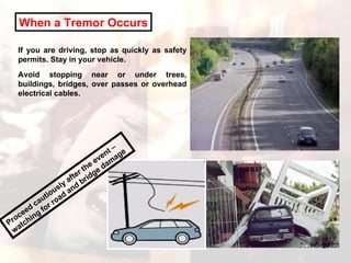 When a Tremor Occurs If you are driving, stop as quickly as safety permits. Stay in your vehicle.  Avoid stopping near or under trees, buildings, bridges, over passes or overhead electrical cables. Proceed cautiously after the event – watching for road and bridge damage 