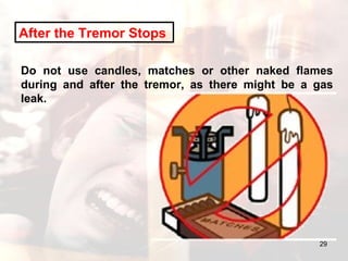 After the Tremor Stops   Do not use candles, matches or other naked flames during and after the tremor, as there might be a gas leak.  