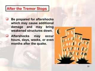 After the Tremor Stops   Be prepared for aftershocks which may cause additional damage and may bring weakened structures down.  Aftershocks may occur hours, days, weeks, or even months after the quake.  