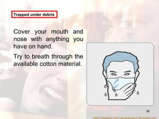 Trapped under debris Cover your mouth and nose with anything you have on hand.  Try to breath through the available cotton material. http://disaster-risk-management.blogspot.com  