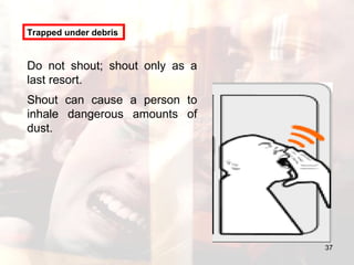 Trapped under debris Do not shout; shout only as a last resort.  Shout can cause a person to inhale dangerous amounts of dust. 