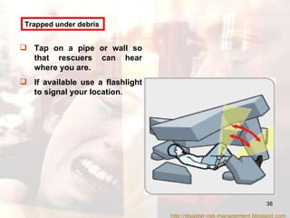 Tap on a pipe or wall so that rescuers can hear where you are. If available use a flashlight to signal your location. Trapped under debris http://disaster-risk-management.blogspot.com  