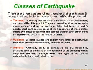 Classes of Earthquake There are three classes of earthquake that are known &  recognized as, tectonic, volcanic and artificially produced  Tectonic:  Tectonic quake are by far the most common, devastating and most difficult to predict. They are caused by stresses set up by movements of a dozen or so huge plates that form the earth’s crusts. Most earthquakes occur at the boundaries of these plates. Where two plates slides over and collides against each other; some earthquakes do occur in the middle of plates. Volcanic:  Volcanic quakes are seldom very large or destructive; they often precede or accompany volcanic eruption. Artificial:   Artificially produced earthquake are EQ induced by activities such as the filling of new reservoir or the pumping of fluid deep into the earth through wells. This type of EQ can be noticeable but are hardly destructive. http://disaster-risk-management.blogspot.com  