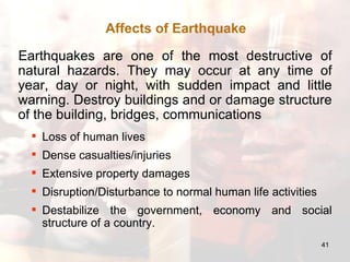 Earthquakes are one of the most destructive of natural hazards. They may occur at any time of year, day or night, with sudden impact and little warning. Destroy buildings and or damage structure of the building, bridges, communications Loss of human lives Dense casualties/injuries Extensive property damages Disruption/Disturbance to normal human life activities Destabilize the government, economy and social structure of a country. Affects of Earthquake 