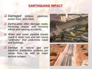 Damaged  bridges, pipelines, power lines, and roads.  Earthquakes often damage roads, hindering rescue and recovery efforts and causing accidents.  Water and sewer pipeline breaks result in water loss and can cause “sinkholes” that undermine roads and buildings.  Damage to natural gas and electrical distribution systems can cause fires, as well as major service outages .   EARTHQUAKE IMPACT 
