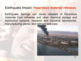 Earthquake Impact:  Hazardous material releases   Earthquake damage can cause releases of hazardous materials from refineries and other chemical storage and distribution systems, research and industrial laboratories, manufacturing plants, and railroad tank cars.  