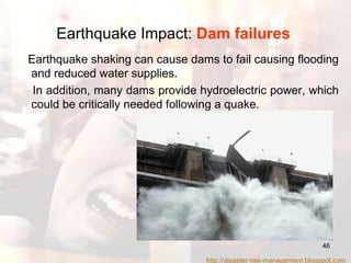 Earthquake Impact:  Dam failures   Earthquake shaking can cause dams to fail causing flooding and reduced water supplies.  In addition, many dams provide hydroelectric power, which could be critically needed following a quake.  http://disaster-risk-management.blogspot.com  