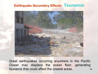 Great earthquakes occurring anywhere in the Pacific Ocean may displace the ocean floor, generating tsunamis that could affect the coastal areas. Earthquake Secondary Effects:   Tsunamis 