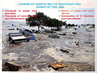 Millions of people have been affected.  Communities of 12 Countries have been effected . TSUNAMI HIT COASTAL BELT OF SOUTH-EAST ASIA  SUNDAY 26 TH  DEC. 2004 Thousands of people have been dead.   Thousands of survivors have been left homeless. 