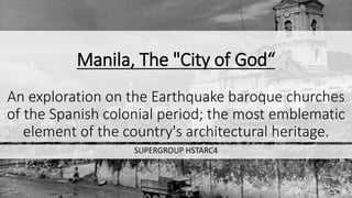 Manila, The "City of God“
An exploration on the Earthquake baroque churches
of the Spanish colonial period; the most emblematic
element of the country's architectural heritage.
SUPERGROUP HSTARC4
 