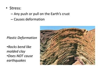 • Stress:
– Any push or pull on the Earth’s crust
– Causes deformation

Plastic Deformation
•Rocks bend like
molded clay
•Does NOT cause
earthquakes

 
