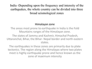 India -Depending upon the frequency and intensity of the
earthquakes, the whole country can be divided into three
broad seismological zones
Himalayan zone
The areas most prone to earthquake in India is the Fold
Mountains ranges of the Himalayan zone.
The states of Jammu and Kashmir, Himachal Pradesh,
Uttaranchal, Bihar, the Bihar- Nepal border and north eastern
states.
The earthquakes in these zones are primarily due to plate
tectonics. The region along the Himalayas where two plates
meet is highly earthquake prone and hence known as the
zone of maximum intensity
 