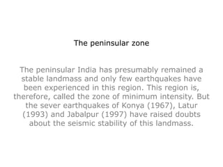 The peninsular zone
The peninsular India has presumably remained a
stable landmass and only few earthquakes have
been experienced in this region. This region is,
therefore, called the zone of minimum intensity. But
the sever earthquakes of Konya (1967), Latur
(1993) and Jabalpur (1997) have raised doubts
about the seismic stability of this landmass.
 