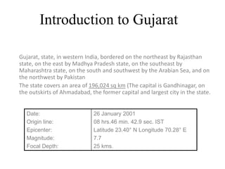 Introduction to Gujarat
Gujarat, state, in western India, bordered on the northeast by Rajasthan
state, on the east by Madhya Pradesh state, on the southeast by
Maharashtra state, on the south and southwest by the Arabian Sea, and on
the northwest by Pakistan
The state covers an area of 196,024 sq km (The capital is Gandhinagar, on
the outskirts of Ahmadabad, the former capital and largest city in the state.
Date:
Origin line:
Epicenter:
Magnitude:
Focal Depth:
26 January 2001
08 hrs.46 min. 42.9 sec. IST
Latitude 23.40° N Longitude 70.28° E
7.7
25 kms.
 