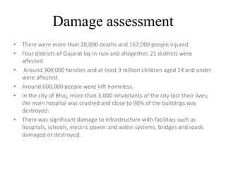 Damage assessment
• There were more than 20,000 deaths and 167,000 people injured
• Four districts of Gujarat lay in ruin and altogether, 21 districts were
affected
• Around 300,000 families and at least 3 million children aged 14 and under
were affected.
• Around 600,000 people were left homeless.
• In the city of Bhuj, more than 3,000 inhabitants of the city lost their lives;
the main hospital was crushed and close to 90% of the buildings was
destroyed.
• There was significant damage to infrastructure with facilities such as
hospitals, schools, electric power and water systems, bridges and roads
damaged or destroyed.
 
