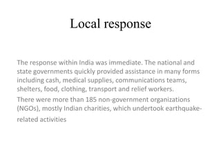 Local response
The response within India was immediate. The national and
state governments quickly provided assistance in many forms
including cash, medical supplies, communications teams,
shelters, food, clothing, transport and relief workers.
There were more than 185 non-government organizations
(NGOs), mostly Indian charities, which undertook earthquake-
related activities
 