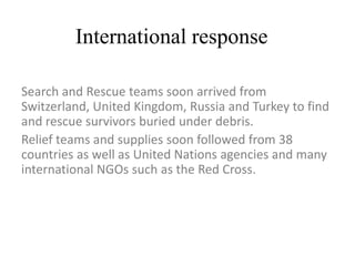 International response
Search and Rescue teams soon arrived from
Switzerland, United Kingdom, Russia and Turkey to find
and rescue survivors buried under debris.
Relief teams and supplies soon followed from 38
countries as well as United Nations agencies and many
international NGOs such as the Red Cross.
 