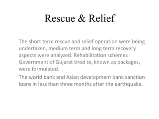 Rescue & Relief
The short term rescue and relief operation were being
undertaken, medium term and long term recovery
aspects were analyzed. Rehabilitation schemes
Government of Gujarat tired to, known as packages,
were formulated.
The world bank and Asian development bank sanction
loans in less than three months after the earthquake.
 