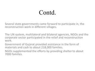 Contd.
Several state governments came forward to participate in, the
reconstruction work in different villages.
The UN system, multilateral and bilateral agencies, NGOs and the
corporate sector participated in the relief and reconstruction
work.
Government of Gujarat provided assistance in the form of
materials and cash to about 218,000 families.
NGOs supplemented the efforts by providing shelter to about
7000 families.
 