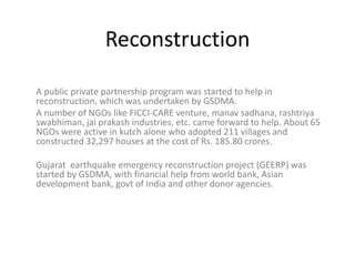 Reconstruction
A public private partnership program was started to help in
reconstruction, which was undertaken by GSDMA.
A number of NGOs like FICCI-CARE venture, manav sadhana, rashtriya
swabhiman, jai prakash industries, etc. came forward to help. About 65
NGOs were active in kutch alone who adopted 211 villages and
constructed 32,297 houses at the cost of Rs. 185.80 crores.
Gujarat earthquake emergency reconstruction project (GEERP) was
started by GSDMA, with financial help from world bank, Asian
development bank, govt of India and other donor agencies.
 