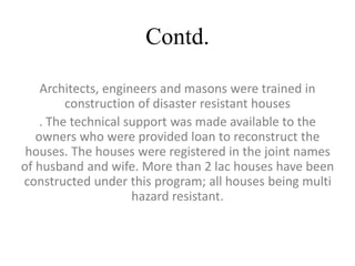 Contd.
Architects, engineers and masons were trained in
construction of disaster resistant houses
. The technical support was made available to the
owners who were provided loan to reconstruct the
houses. The houses were registered in the joint names
of husband and wife. More than 2 lac houses have been
constructed under this program; all houses being multi
hazard resistant.
 