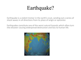 Earthquake?
Earthquake is a violent tremor in the earth’s crust, sending out a series of
shock waves in all directions from its place of origin or epicenter.
Earthquakes constitute one of the worst natural hazards which often turn
into disaster causing widespread destruction and loss to human life.
 