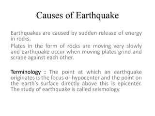 Causes of Earthquake
Earthquakes are caused by sudden release of energy
in rocks.
Plates in the form of rocks are moving very slowly
and earthquake occur when moving plates grind and
scrape against each other.
Terminology : The point at which an earthquake
originates is the focus or hypocenter and the point on
the earth’s surface directly above this is epicenter.
The study of earthquake is called seismology.
 