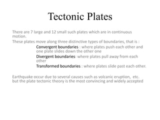Tectonic Plates
There are 7 large and 12 small such plates which are in continuous
motion.
These plates move along three distinctive types of boundaries, that is :
Convergent boundaries : where plates push each other and
one plate slides down the other one
Divergent boundaries: where plates pull away from each
other
Transformed boundaries : where plates slide past each other.
Earthquake occur due to several causes such as volcanic eruption, etc.
but the plate tectonic theory is the most convincing and widely accepted
 