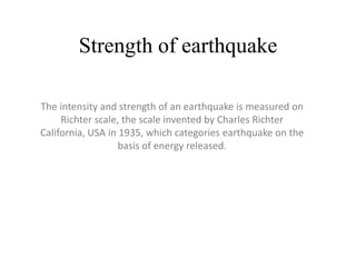 Strength of earthquake
The intensity and strength of an earthquake is measured on
Richter scale, the scale invented by Charles Richter
California, USA in 1935, which categories earthquake on the
basis of energy released.
 
