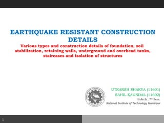 EARTHQUAKE RESISTANT CONSTRUCTION
DETAILS
Various types and construction details of foundation, soil
stabilization, retaining walls, underground and overhead tanks,
staircases and isolation of structures
UTKARSH SHAKYA (11601)
SAHIL KAUNDAL (11602)
B.Arch. ,7th
Sem.
National Institute of Technology Hamirpur
1
 