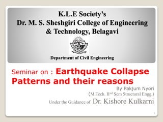 K.L.E Society’s
Dr. M. S. Sheshgiri College of Engineering
& Technology, Belagavi
Department of Civil Engineering
Seminar on : Earthquake Collapse
Patterns and their reasons
By Pakjum Nyori
(M.Tech. IInd Sem Structural Engg.)
Under the Guidance of Dr. Kishore Kulkarni
1
 