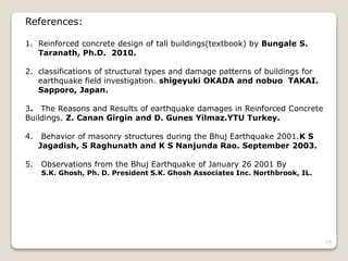 References:
1. Reinforced concrete design of tall buildings(textbook) by Bungale S.
Taranath, Ph.D. 2010.
2. classifications of structural types and damage patterns of buildings for
earthquake field investigation. shigeyuki OKADA and nobuo TAKAI.
Sapporo, Japan.
3. The Reasons and Results of earthquake damages in Reinforced Concrete
Buildings. Z. Canan Girgin and D. Gunes Yilmaz.YTU Turkey.
4. Behavior of masonry structures during the Bhuj Earthquake 2001.K S
Jagadish, S Raghunath and K S Nanjunda Rao. September 2003.
5. Observations from the Bhuj Earthquake of January 26 2001 By
S.K. Ghosh, Ph. D. President S.K. Ghosh Associates Inc. Northbrook, IL.
15
 