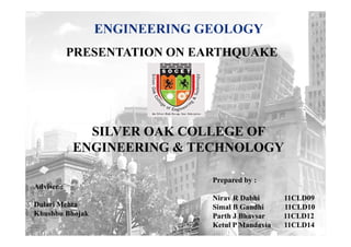 PRESENTATION ON EARTHQUAKE




              SILVER OAK COLLEGE OF
            ENGINEERING & TECHNOLOGY

                              Prepared by :
Adviser :
                              Nirav R Dabhi      11CLD09
Dulari Mehta                  Simal B Gandhi     11CLD10
Khushbu Bhojak                Parth J Bhavsar    11CLD12
                              Ketul P Mandavia   11CLD14
 