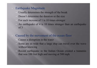 •   Earthquake Magnitude
    •   Usually determines the strength of the break
    •   Doesn’t determine the duration or the size
    •   For each increase of 1 is 10 times stronger
    •   An earthquake of 4 is 10 times stronger than an earthquake
        of 3

•   Caused by the movement of the ocean floor
    •   Causes a disruption in the water
    •   Some are so wide that a large ship can travel over the wave
        without knowing
    •   Recent earthquake in the Indian Ocean created a tsunamis
        that was 100 feet high and moving at 500 mph
 