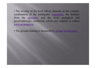 • The severity of the local effects depends on the complex
combination of the earthquake magnitude, the distance
from the epicenter, and the local geological and
geomorphologic conditions, which may amplify or reduce
wave propagation.

• The ground-shaking is measured by ground acceleration.
 