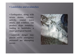 • Landslides and avalanches

• Earthquakes, along with
severe storms, volcanic
activity, coastal wave
attack, and wildfires, can
produce slope instability
leading to landslides, a
major geological hazard.
• Landslide danger may
persist while emergency
personnel are attempting
rescue.
 